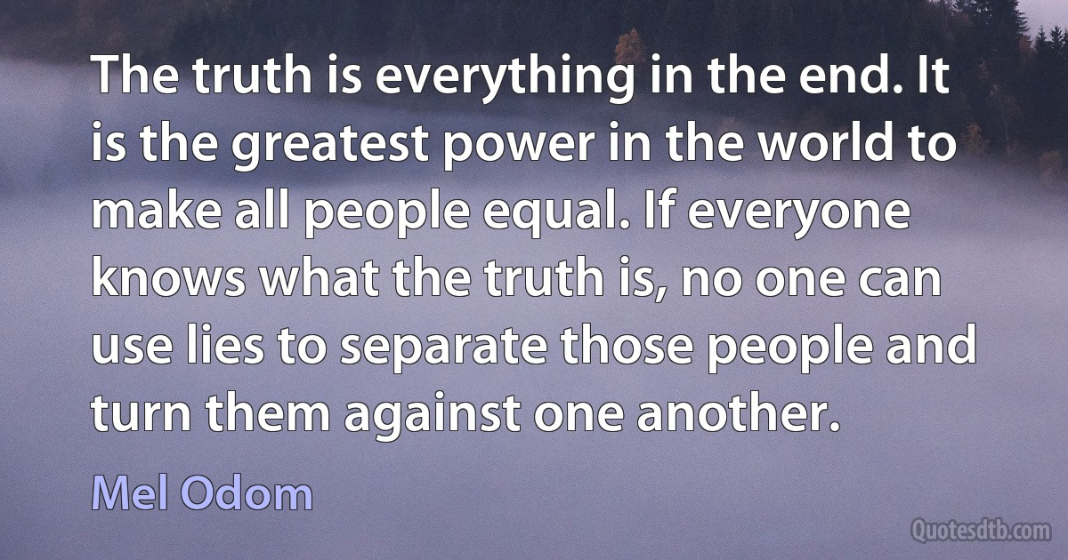 The truth is everything in the end. It is the greatest power in the world to make all people equal. If everyone knows what the truth is, no one can use lies to separate those people and turn them against one another. (Mel Odom)