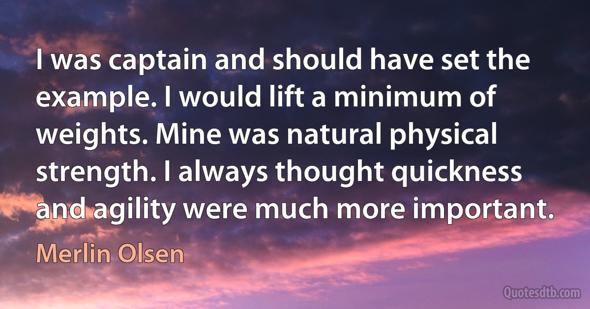 I was captain and should have set the example. I would lift a minimum of weights. Mine was natural physical strength. I always thought quickness and agility were much more important. (Merlin Olsen)