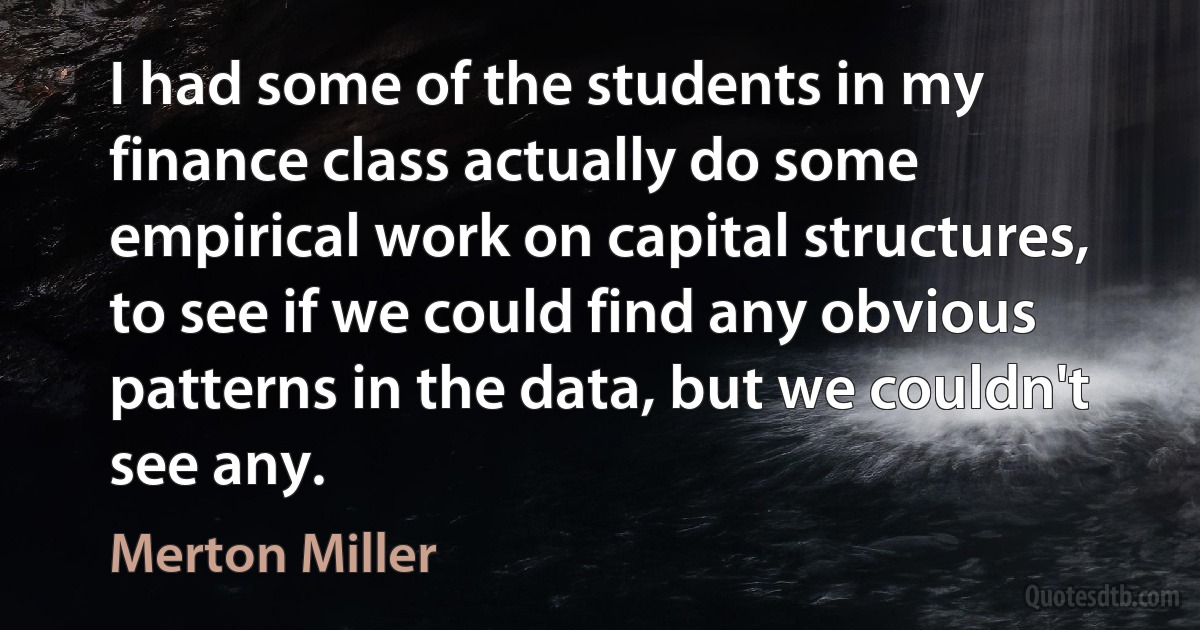 I had some of the students in my finance class actually do some empirical work on capital structures, to see if we could find any obvious patterns in the data, but we couldn't see any. (Merton Miller)