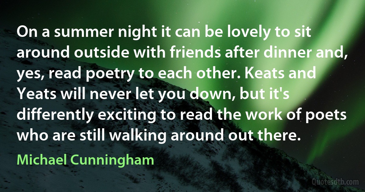 On a summer night it can be lovely to sit around outside with friends after dinner and, yes, read poetry to each other. Keats and Yeats will never let you down, but it's differently exciting to read the work of poets who are still walking around out there. (Michael Cunningham)