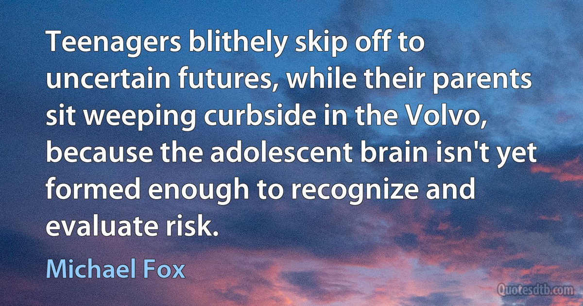 Teenagers blithely skip off to uncertain futures, while their parents sit weeping curbside in the Volvo, because the adolescent brain isn't yet formed enough to recognize and evaluate risk. (Michael Fox)