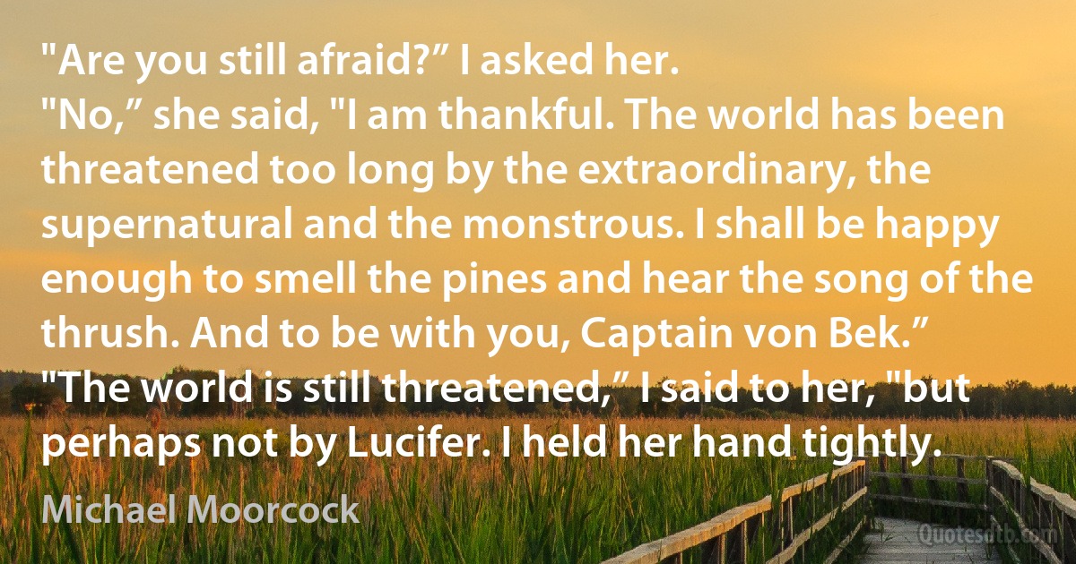 "Are you still afraid?” I asked her.
"No,” she said, "I am thankful. The world has been threatened too long by the extraordinary, the supernatural and the monstrous. I shall be happy enough to smell the pines and hear the song of the thrush. And to be with you, Captain von Bek.”
"The world is still threatened,” I said to her, "but perhaps not by Lucifer. I held her hand tightly. (Michael Moorcock)