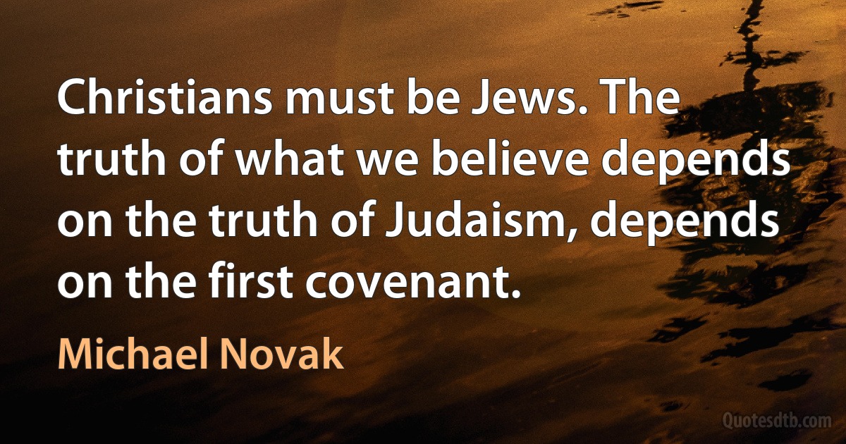 Christians must be Jews. The truth of what we believe depends on the truth of Judaism, depends on the first covenant. (Michael Novak)