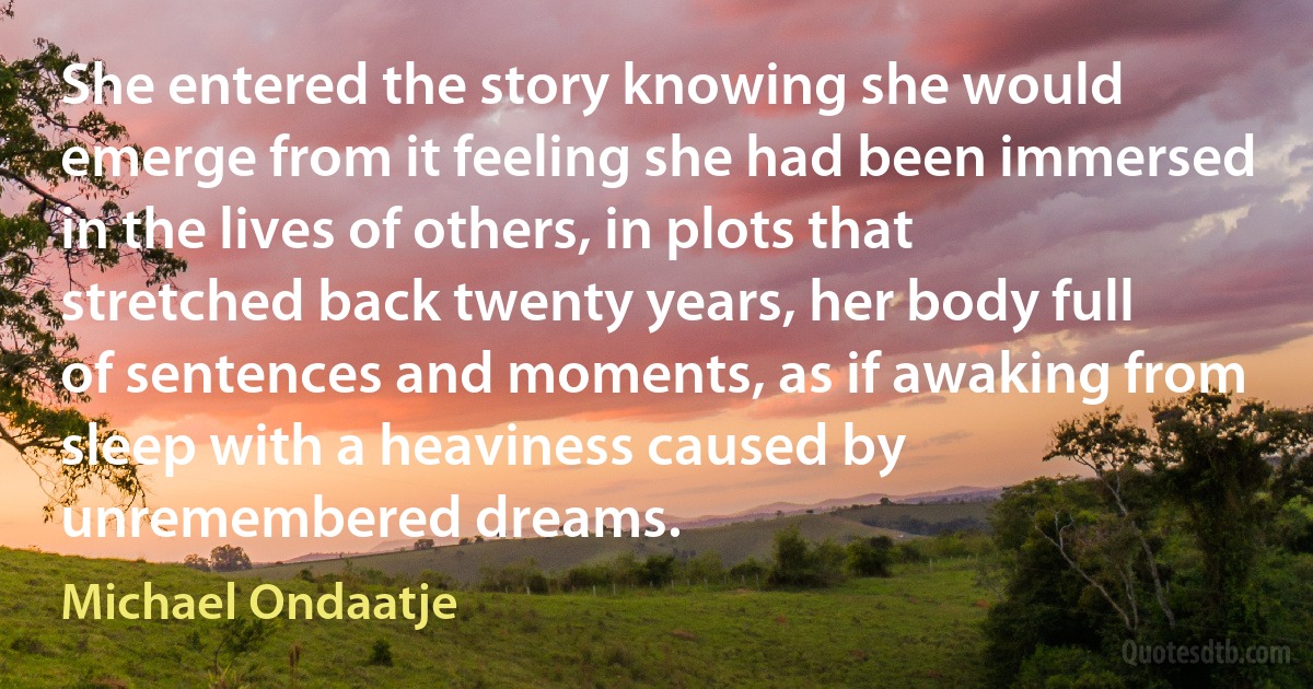 She entered the story knowing she would emerge from it feeling she had been immersed in the lives of others, in plots that stretched back twenty years, her body full of sentences and moments, as if awaking from sleep with a heaviness caused by unremembered dreams. (Michael Ondaatje)