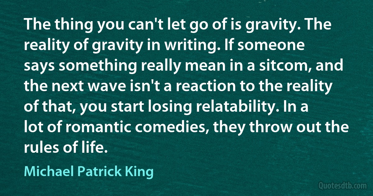 The thing you can't let go of is gravity. The reality of gravity in writing. If someone says something really mean in a sitcom, and the next wave isn't a reaction to the reality of that, you start losing relatability. In a lot of romantic comedies, they throw out the rules of life. (Michael Patrick King)