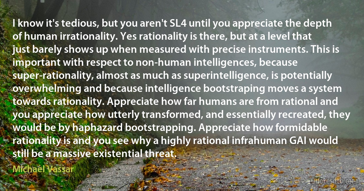 I know it's tedious, but you aren't SL4 until you appreciate the depth of human irrationality. Yes rationality is there, but at a level that just barely shows up when measured with precise instruments. This is important with respect to non-human intelligences, because super-rationality, almost as much as superintelligence, is potentially overwhelming and because intelligence bootstraping moves a system towards rationality. Appreciate how far humans are from rational and you appreciate how utterly transformed, and essentially recreated, they would be by haphazard bootstrapping. Appreciate how formidable rationality is and you see why a highly rational infrahuman GAI would still be a massive existential threat. (Michael Vassar)