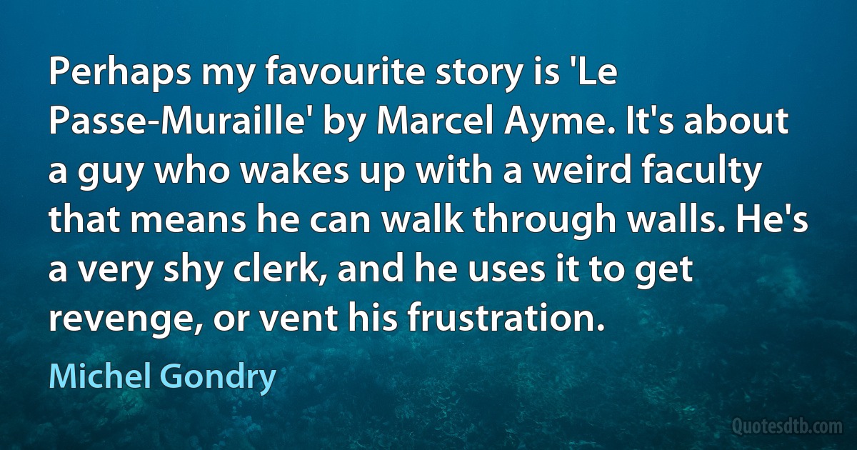 Perhaps my favourite story is 'Le Passe-Muraille' by Marcel Ayme. It's about a guy who wakes up with a weird faculty that means he can walk through walls. He's a very shy clerk, and he uses it to get revenge, or vent his frustration. (Michel Gondry)