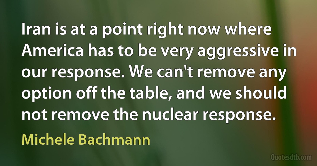 Iran is at a point right now where America has to be very aggressive in our response. We can't remove any option off the table, and we should not remove the nuclear response. (Michele Bachmann)