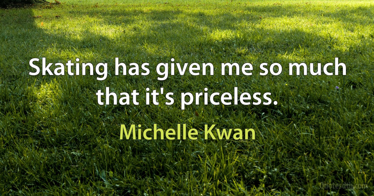 Skating has given me so much that it's priceless. (Michelle Kwan)