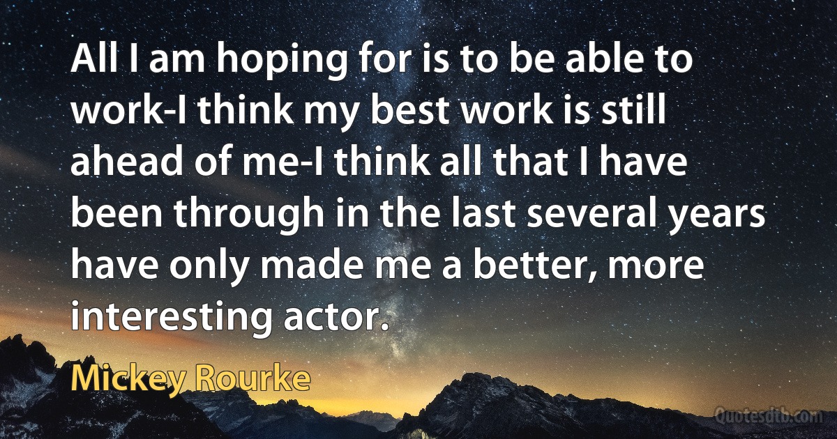 All I am hoping for is to be able to work-I think my best work is still ahead of me-I think all that I have been through in the last several years have only made me a better, more interesting actor. (Mickey Rourke)