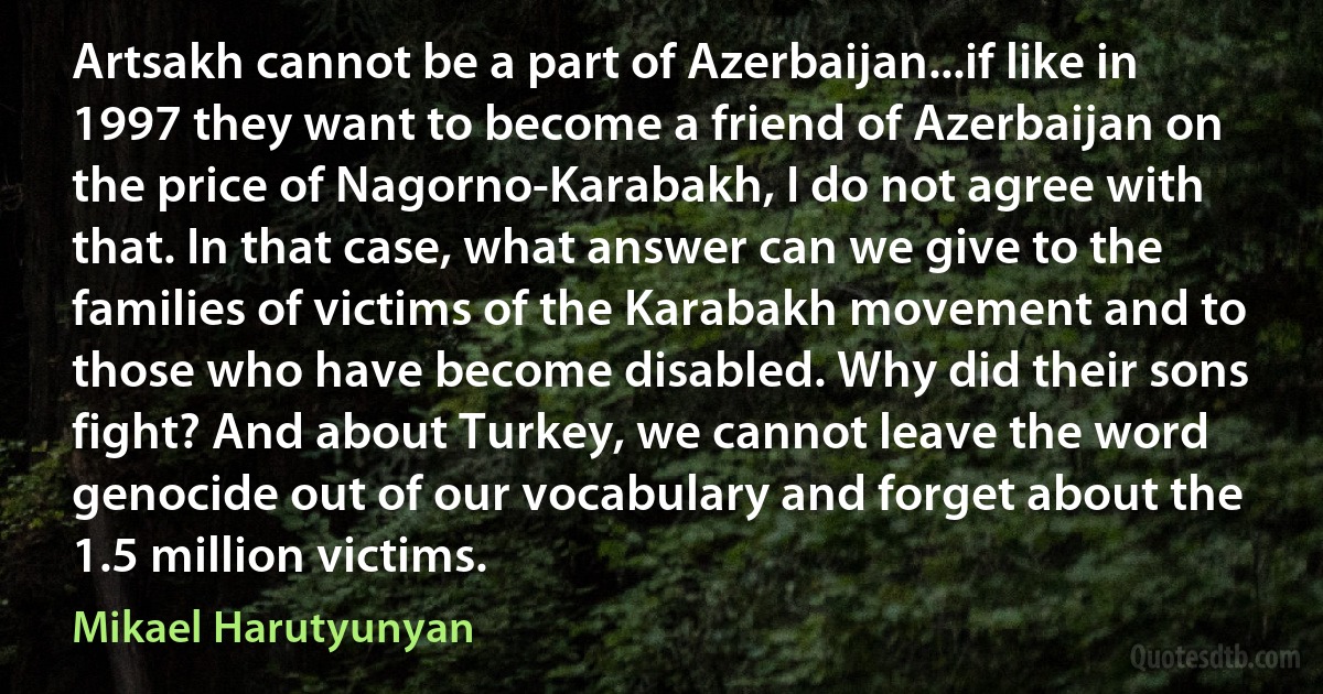 Artsakh cannot be a part of Azerbaijan...if like in 1997 they want to become a friend of Azerbaijan on the price of Nagorno-Karabakh, I do not agree with that. In that case, what answer can we give to the families of victims of the Karabakh movement and to those who have become disabled. Why did their sons fight? And about Turkey, we cannot leave the word genocide out of our vocabulary and forget about the 1.5 million victims. (Mikael Harutyunyan)