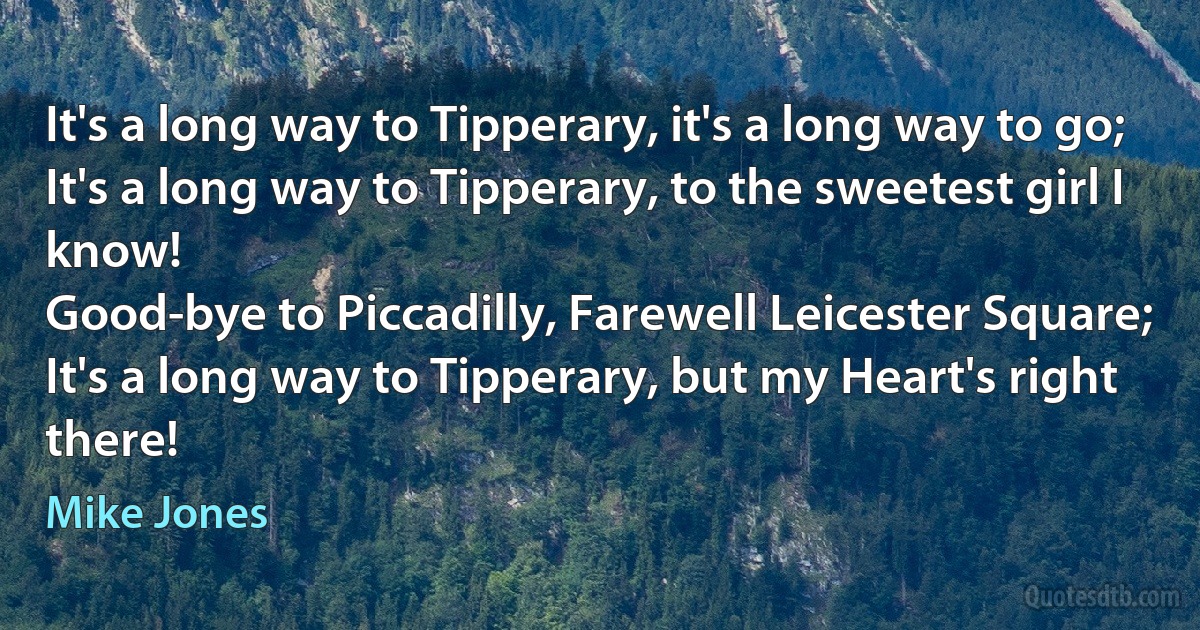 It's a long way to Tipperary, it's a long way to go;
It's a long way to Tipperary, to the sweetest girl I know!
Good-bye to Piccadilly, Farewell Leicester Square;
It's a long way to Tipperary, but my Heart's right there! (Mike Jones)