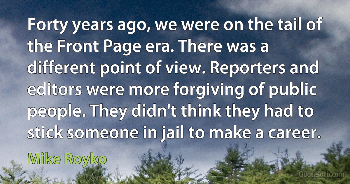 Forty years ago, we were on the tail of the Front Page era. There was a different point of view. Reporters and editors were more forgiving of public people. They didn't think they had to stick someone in jail to make a career. (Mike Royko)