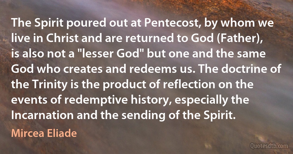 The Spirit poured out at Pentecost, by whom we live in Christ and are returned to God (Father), is also not a "lesser God" but one and the same God who creates and redeems us. The doctrine of the Trinity is the product of reflection on the events of redemptive history, especially the Incarnation and the sending of the Spirit. (Mircea Eliade)