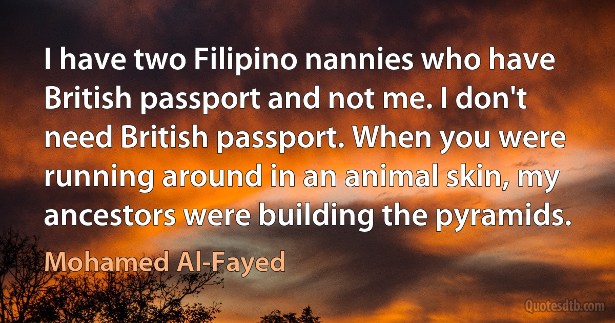 I have two Filipino nannies who have British passport and not me. I don't need British passport. When you were running around in an animal skin, my ancestors were building the pyramids. (Mohamed Al-Fayed)