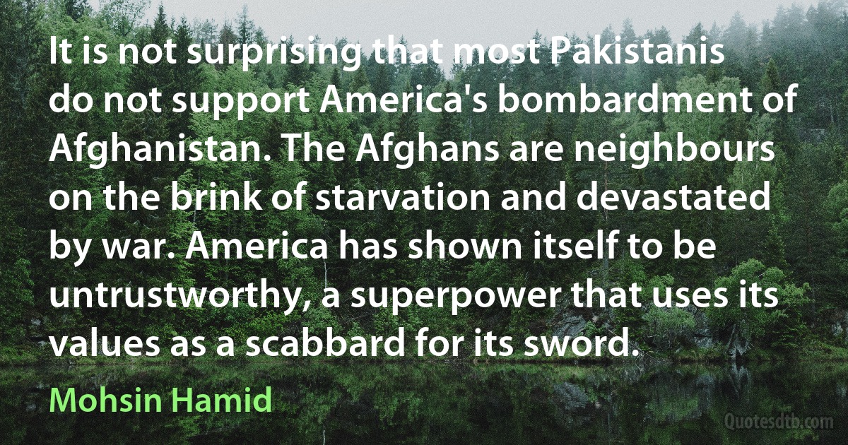 It is not surprising that most Pakistanis do not support America's bombardment of Afghanistan. The Afghans are neighbours on the brink of starvation and devastated by war. America has shown itself to be untrustworthy, a superpower that uses its values as a scabbard for its sword. (Mohsin Hamid)