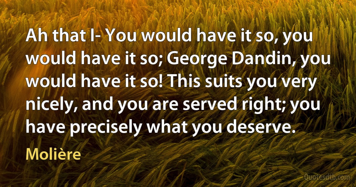 Ah that I- You would have it so, you would have it so; George Dandin, you would have it so! This suits you very nicely, and you are served right; you have precisely what you deserve. (Molière)