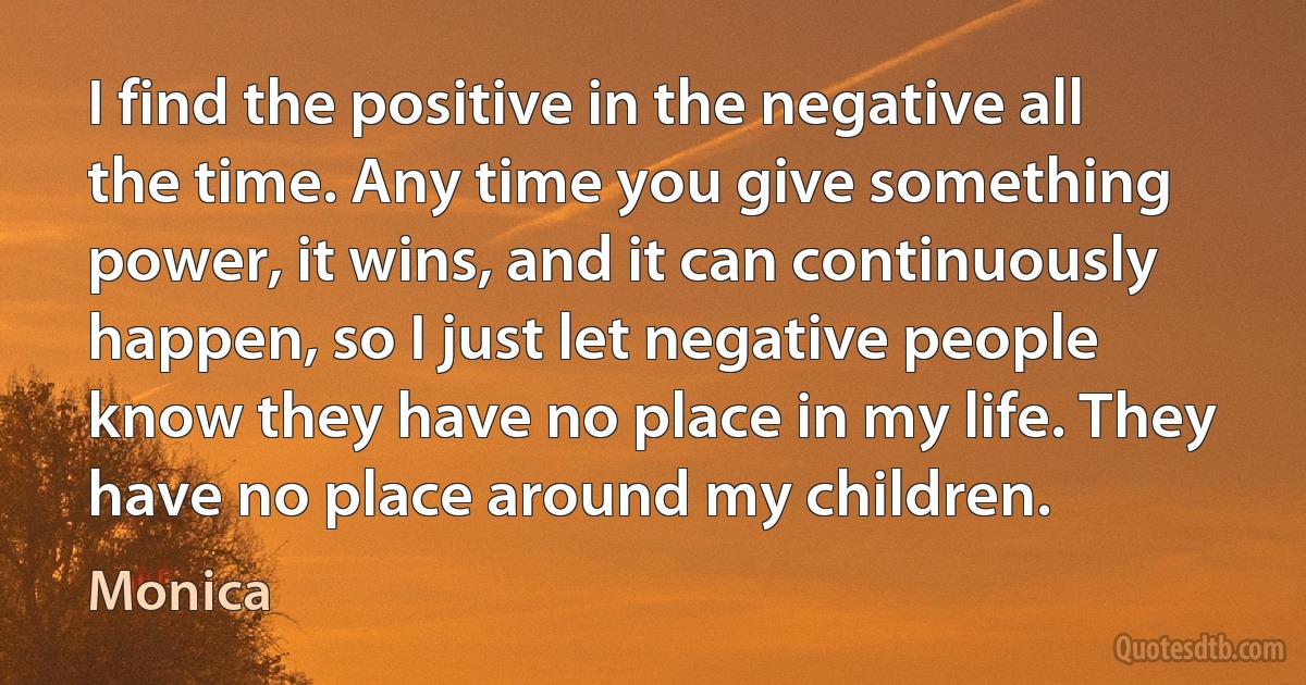 I find the positive in the negative all the time. Any time you give something power, it wins, and it can continuously happen, so I just let negative people know they have no place in my life. They have no place around my children. (Monica)