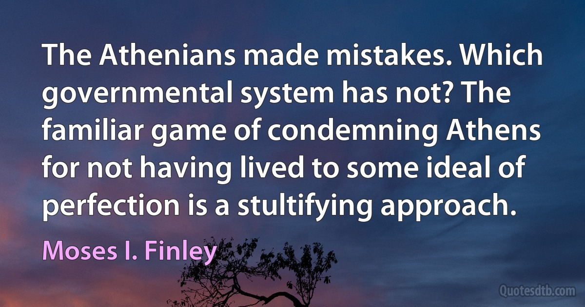 The Athenians made mistakes. Which governmental system has not? The familiar game of condemning Athens for not having lived to some ideal of perfection is a stultifying approach. (Moses I. Finley)