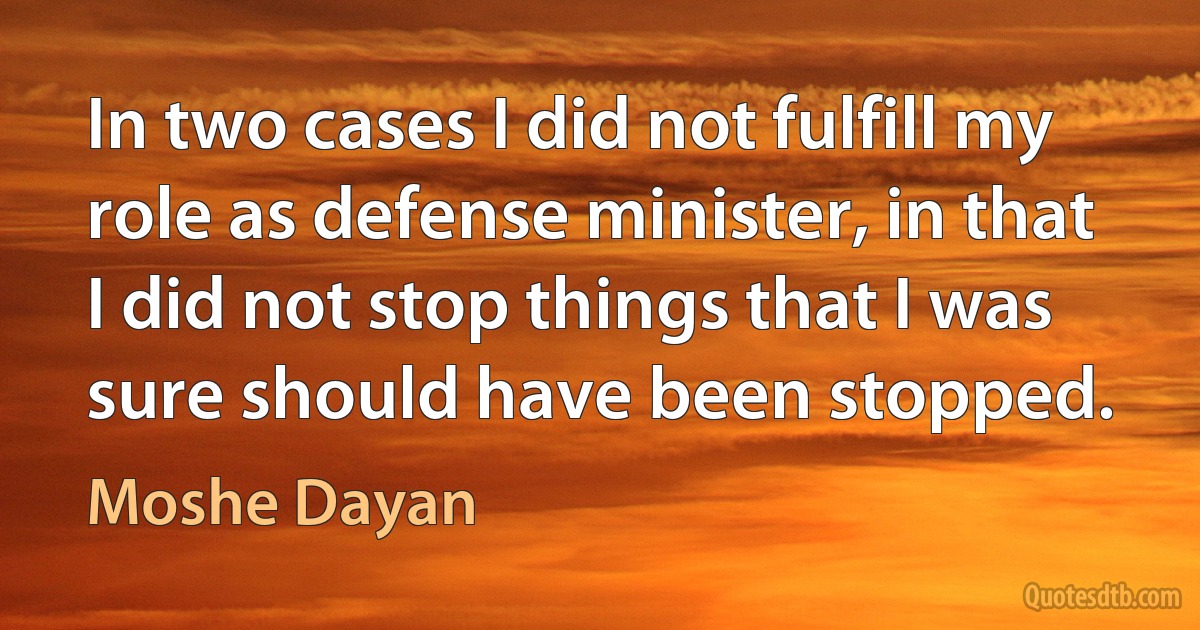 In two cases I did not fulfill my role as defense minister, in that I did not stop things that I was sure should have been stopped. (Moshe Dayan)