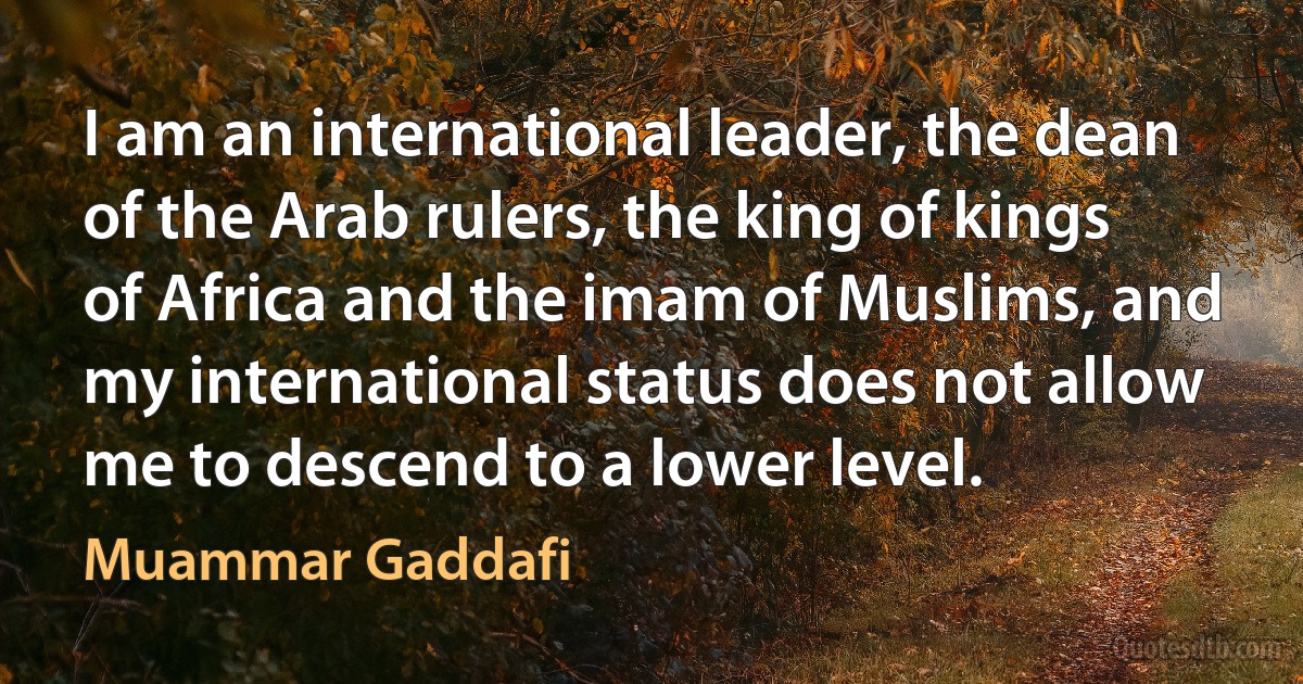 I am an international leader, the dean of the Arab rulers, the king of kings of Africa and the imam of Muslims, and my international status does not allow me to descend to a lower level. (Muammar Gaddafi)