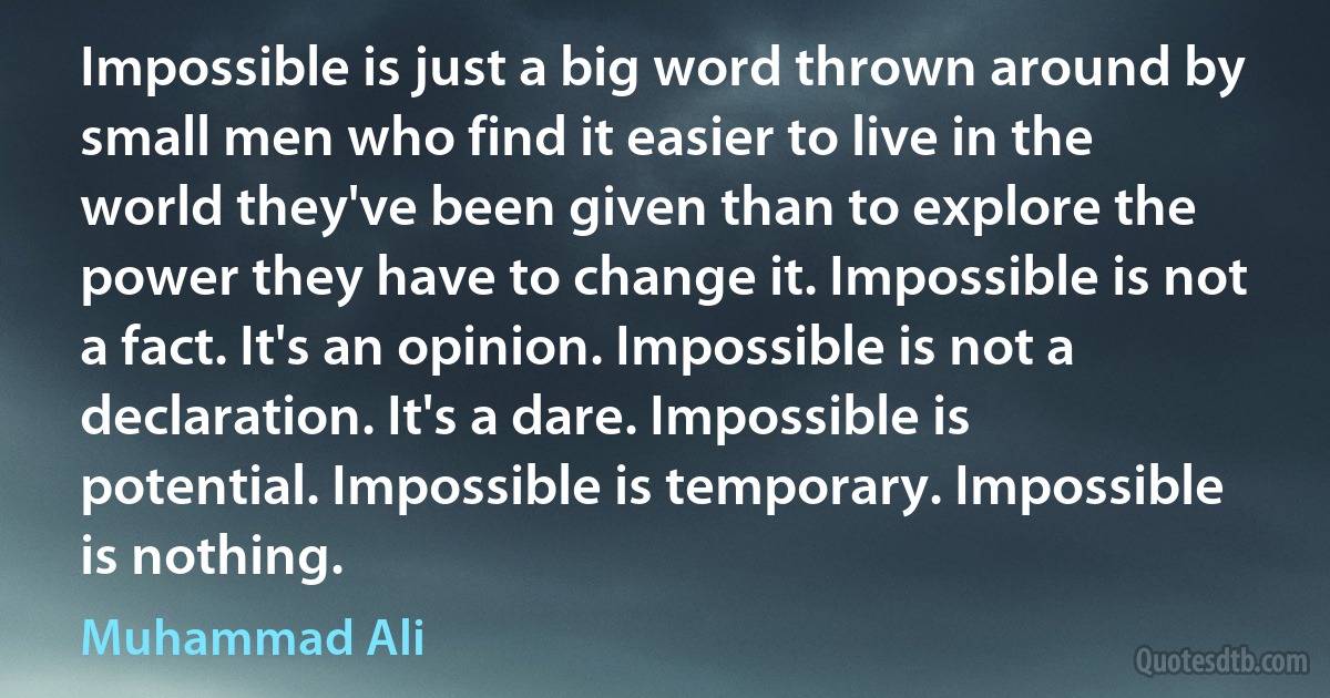 Impossible is just a big word thrown around by small men who find it easier to live in the world they've been given than to explore the power they have to change it. Impossible is not a fact. It's an opinion. Impossible is not a declaration. It's a dare. Impossible is potential. Impossible is temporary. Impossible is nothing. (Muhammad Ali)