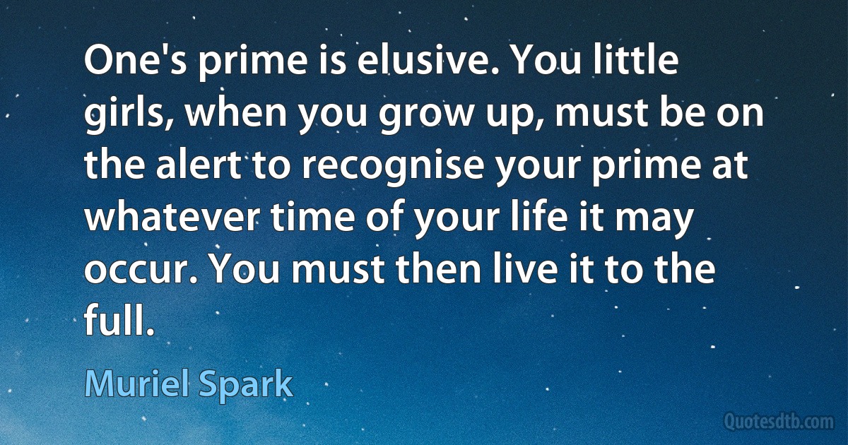 One's prime is elusive. You little girls, when you grow up, must be on the alert to recognise your prime at whatever time of your life it may occur. You must then live it to the full. (Muriel Spark)