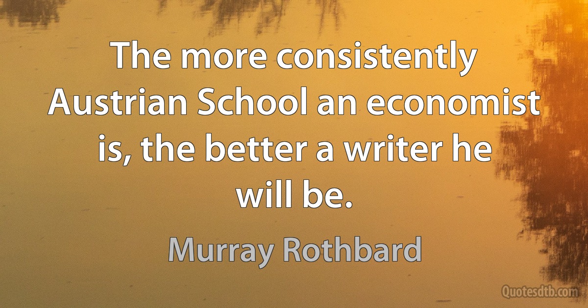 The more consistently Austrian School an economist is, the better a writer he will be. (Murray Rothbard)