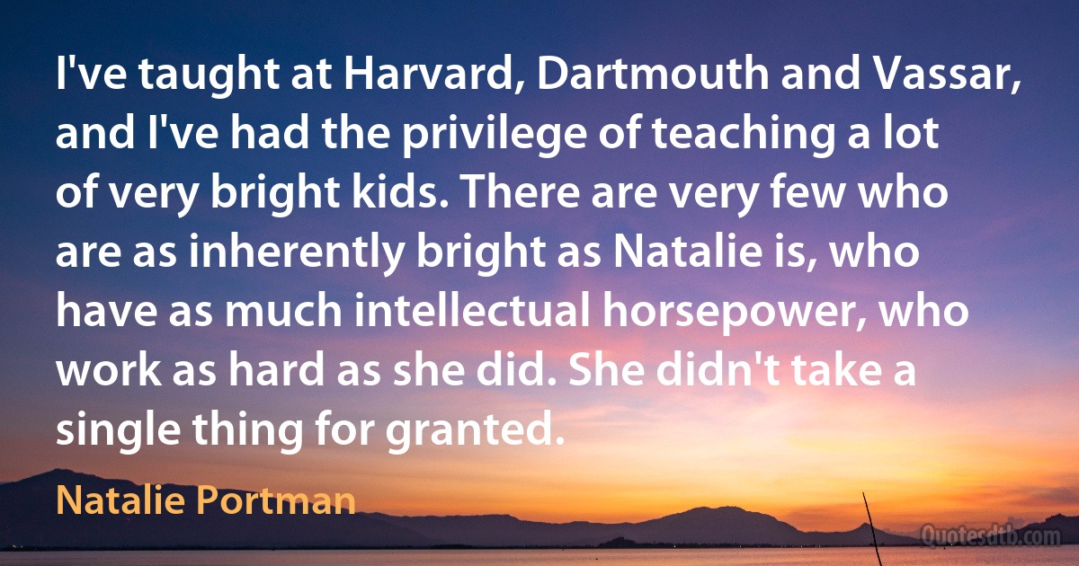 I've taught at Harvard, Dartmouth and Vassar, and I've had the privilege of teaching a lot of very bright kids. There are very few who are as inherently bright as Natalie is, who have as much intellectual horsepower, who work as hard as she did. She didn't take a single thing for granted. (Natalie Portman)