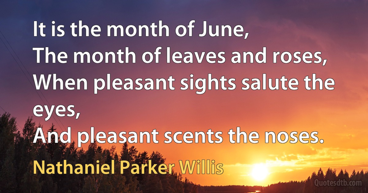 It is the month of June,
The month of leaves and roses,
When pleasant sights salute the eyes,
And pleasant scents the noses. (Nathaniel Parker Willis)