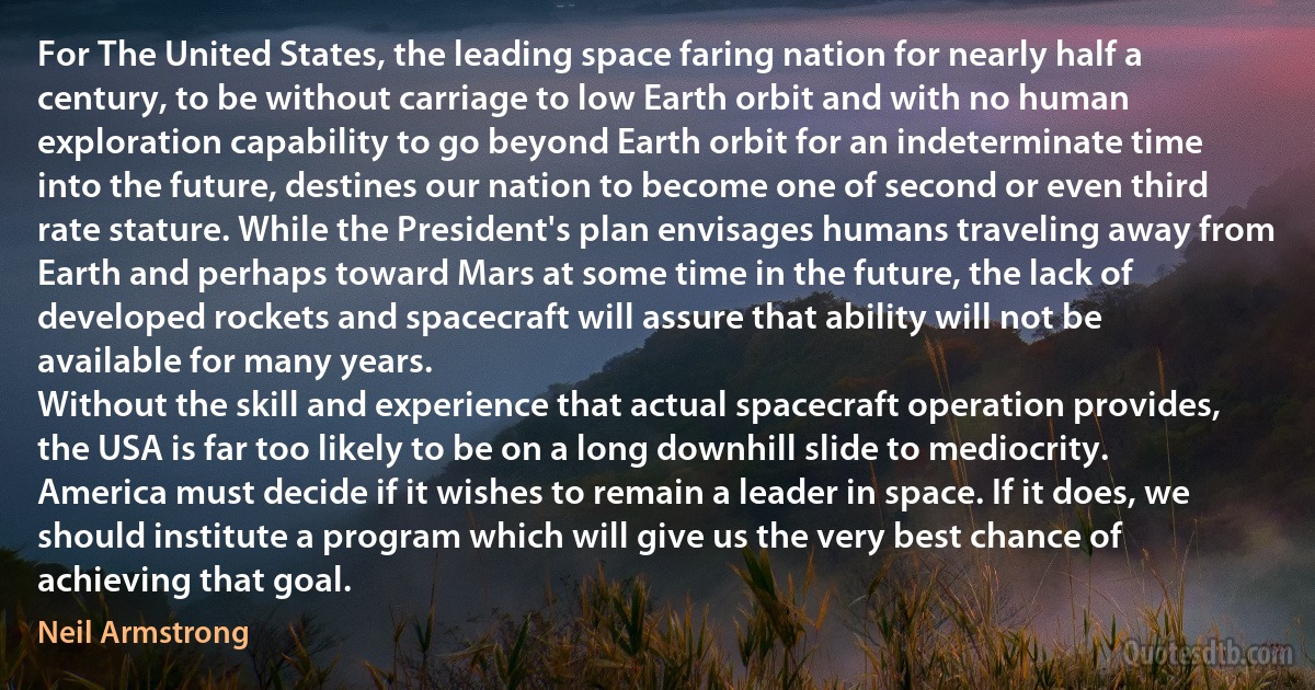 For The United States, the leading space faring nation for nearly half a century, to be without carriage to low Earth orbit and with no human exploration capability to go beyond Earth orbit for an indeterminate time into the future, destines our nation to become one of second or even third rate stature. While the President's plan envisages humans traveling away from Earth and perhaps toward Mars at some time in the future, the lack of developed rockets and spacecraft will assure that ability will not be available for many years.
Without the skill and experience that actual spacecraft operation provides, the USA is far too likely to be on a long downhill slide to mediocrity. America must decide if it wishes to remain a leader in space. If it does, we should institute a program which will give us the very best chance of achieving that goal. (Neil Armstrong)