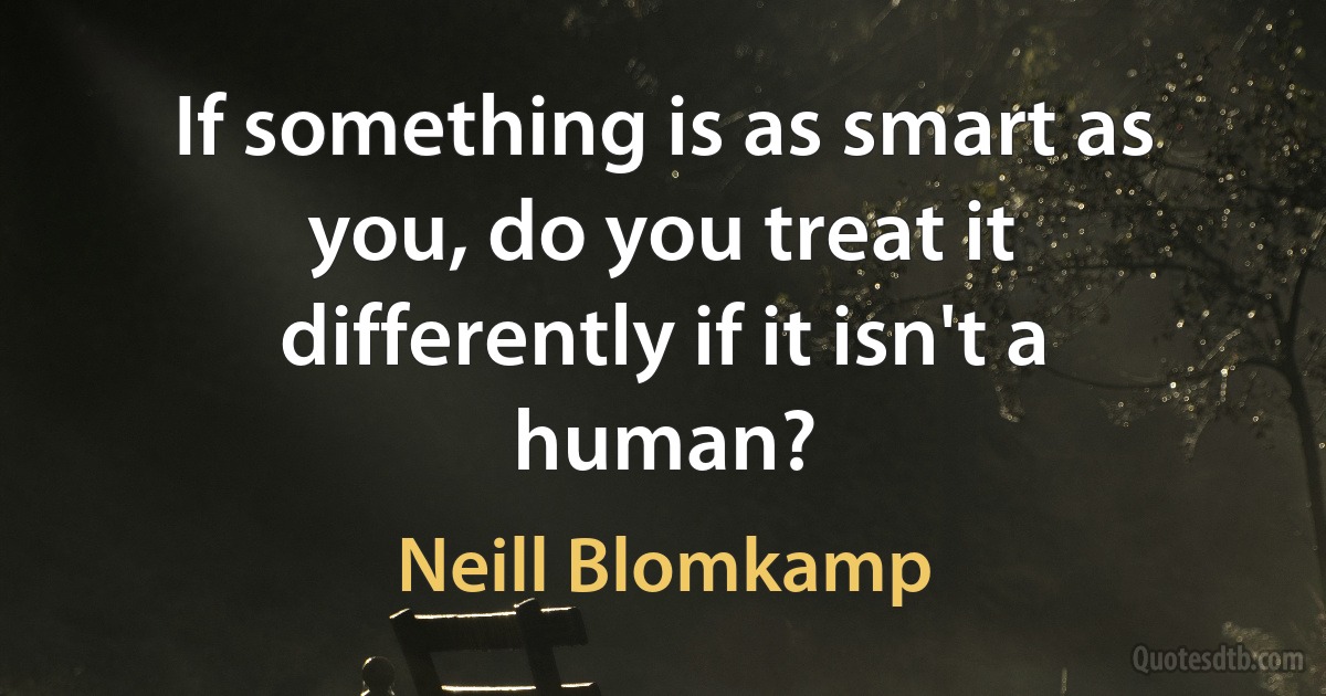 If something is as smart as you, do you treat it differently if it isn't a human? (Neill Blomkamp)