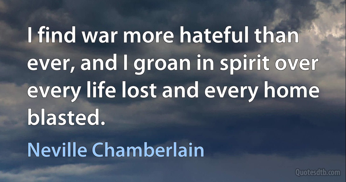 I find war more hateful than ever, and I groan in spirit over every life lost and every home blasted. (Neville Chamberlain)