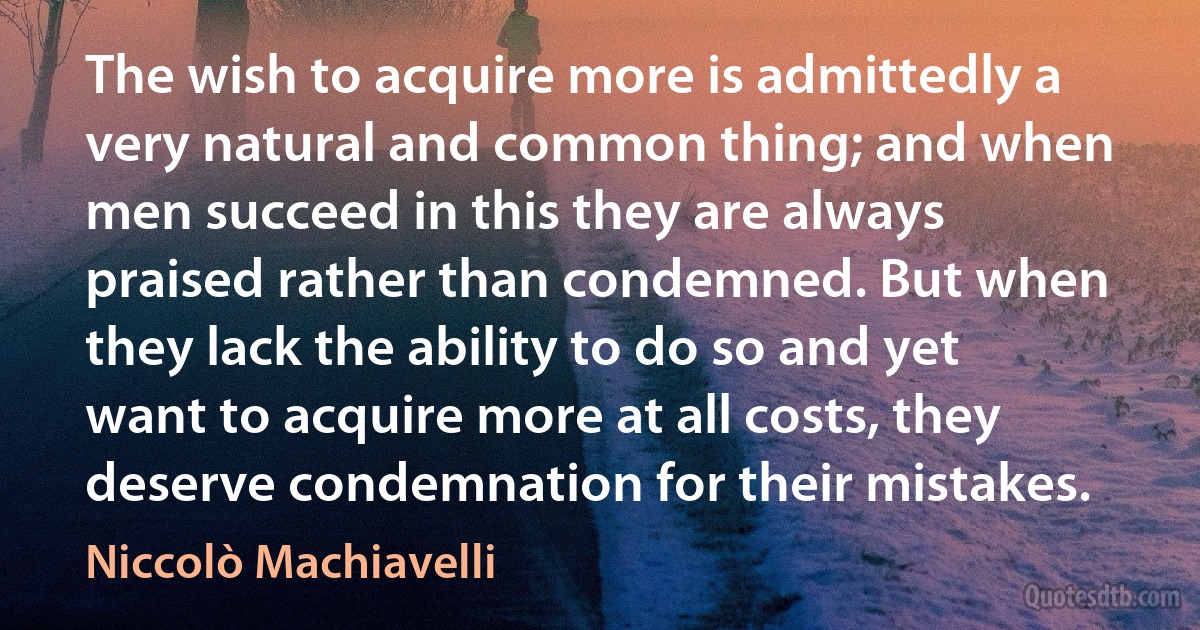 The wish to acquire more is admittedly a very natural and common thing; and when men succeed in this they are always praised rather than condemned. But when they lack the ability to do so and yet want to acquire more at all costs, they deserve condemnation for their mistakes. (Niccolò Machiavelli)