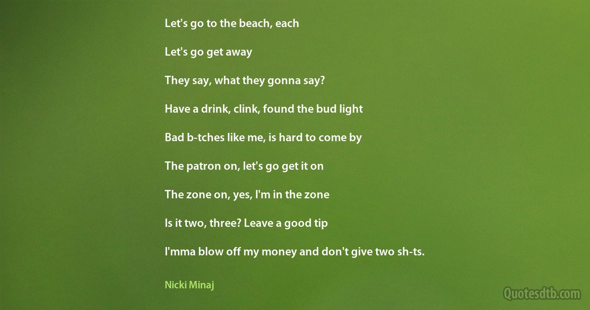 Let's go to the beach, each

Let's go get away

They say, what they gonna say?

Have a drink, clink, found the bud light

Bad b-tches like me, is hard to come by

The patron on, let's go get it on

The zone on, yes, I'm in the zone

Is it two, three? Leave a good tip

I'mma blow off my money and don't give two sh-ts. (Nicki Minaj)