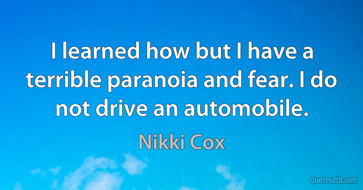 I learned how but I have a terrible paranoia and fear. I do not drive an automobile. (Nikki Cox)