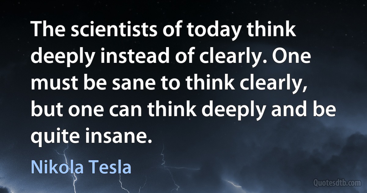 The scientists of today think deeply instead of clearly. One must be sane to think clearly, but one can think deeply and be quite insane. (Nikola Tesla)