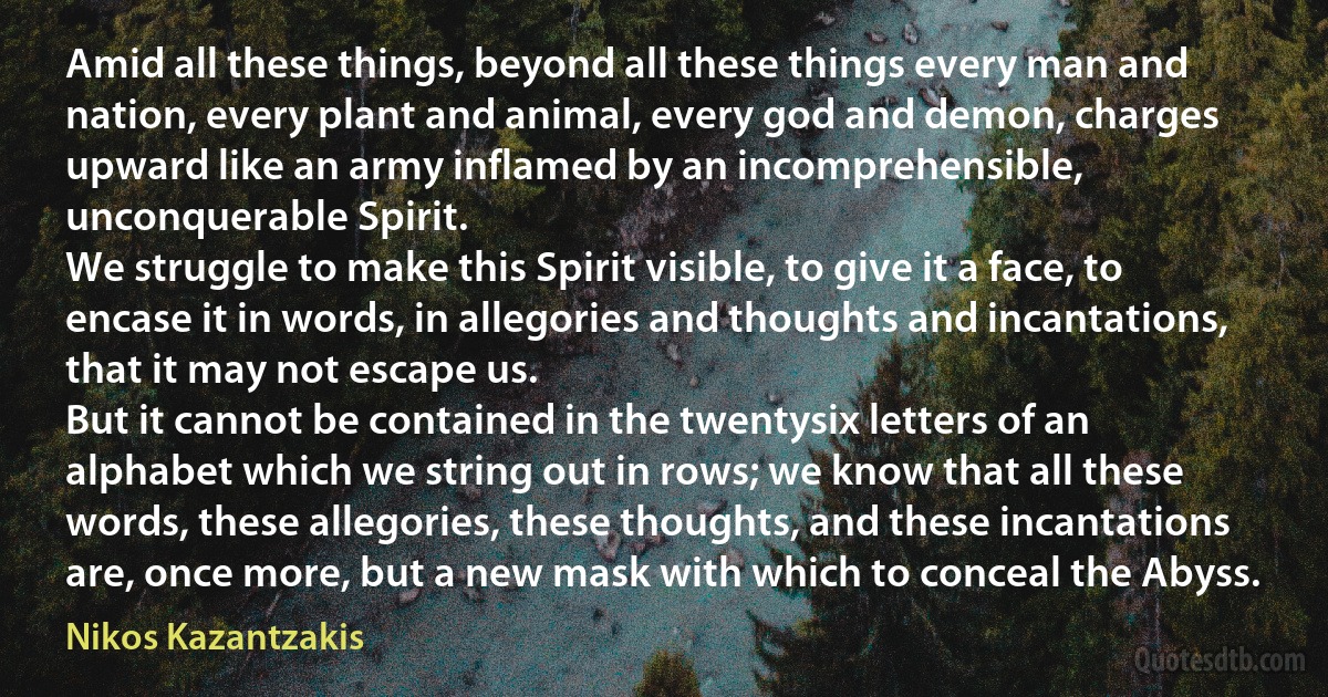 Amid all these things, beyond all these things every man and nation, every plant and animal, every god and demon, charges upward like an army inflamed by an incomprehensible, unconquerable Spirit.
We struggle to make this Spirit visible, to give it a face, to encase it in words, in allegories and thoughts and incantations, that it may not escape us.
But it cannot be contained in the twentysix letters of an alphabet which we string out in rows; we know that all these words, these allegories, these thoughts, and these incantations are, once more, but a new mask with which to conceal the Abyss. (Nikos Kazantzakis)