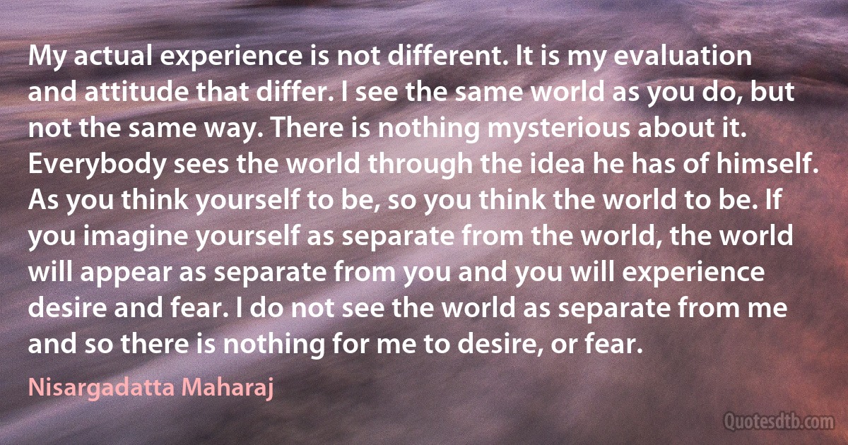 My actual experience is not different. It is my evaluation and attitude that differ. I see the same world as you do, but not the same way. There is nothing mysterious about it. Everybody sees the world through the idea he has of himself. As you think yourself to be, so you think the world to be. If you imagine yourself as separate from the world, the world will appear as separate from you and you will experience desire and fear. I do not see the world as separate from me and so there is nothing for me to desire, or fear. (Nisargadatta Maharaj)