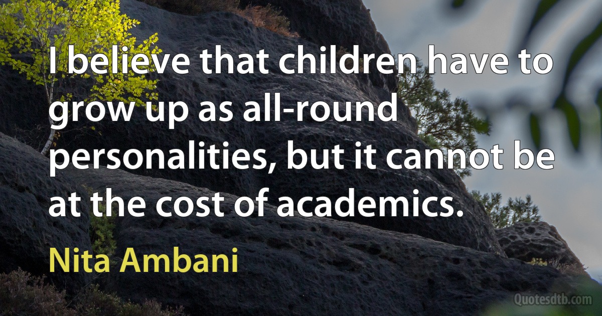 I believe that children have to grow up as all-round personalities, but it cannot be at the cost of academics. (Nita Ambani)