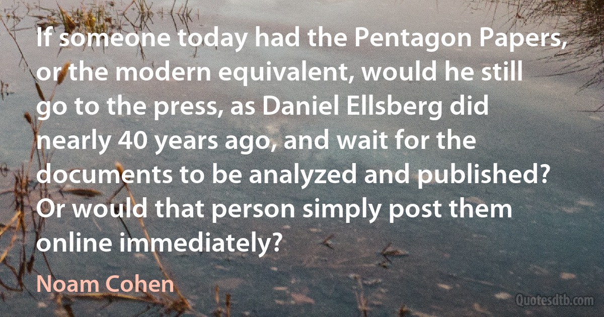 If someone today had the Pentagon Papers, or the modern equivalent, would he still go to the press, as Daniel Ellsberg did nearly 40 years ago, and wait for the documents to be analyzed and published? Or would that person simply post them online immediately? (Noam Cohen)