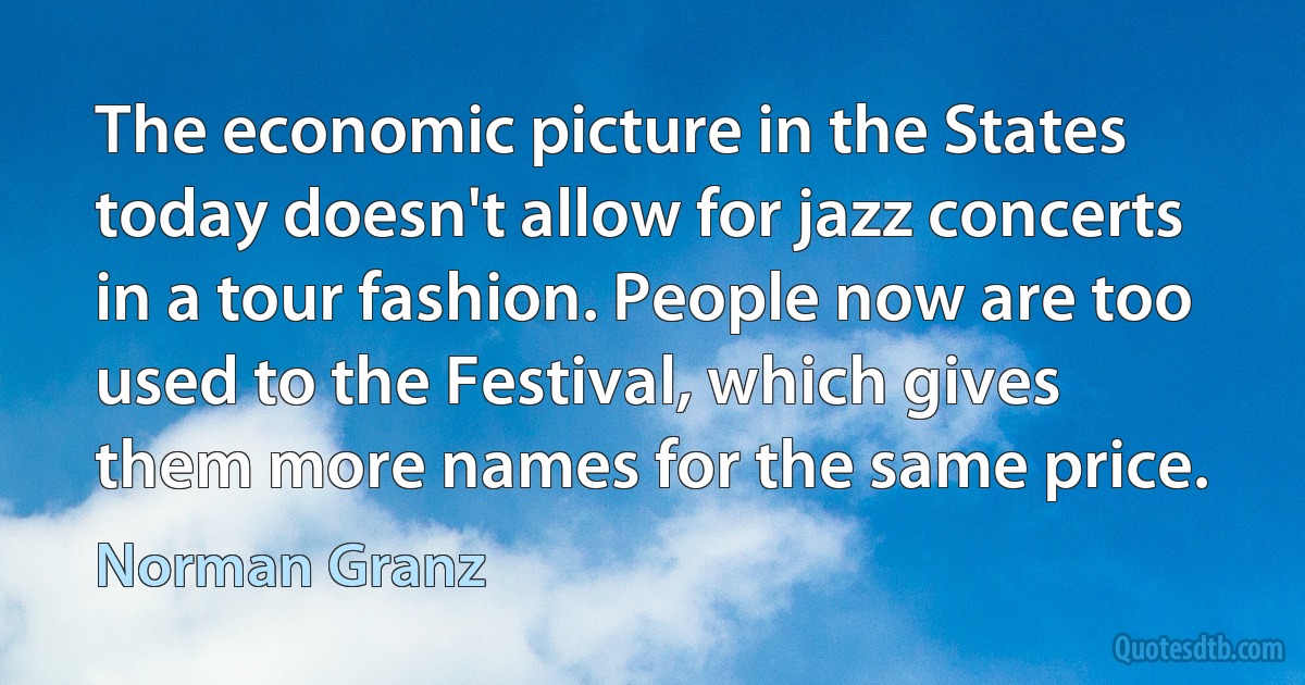 The economic picture in the States today doesn't allow for jazz concerts in a tour fashion. People now are too used to the Festival, which gives them more names for the same price. (Norman Granz)