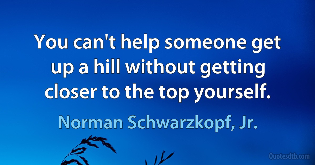 You can't help someone get up a hill without getting closer to the top yourself. (Norman Schwarzkopf, Jr.)