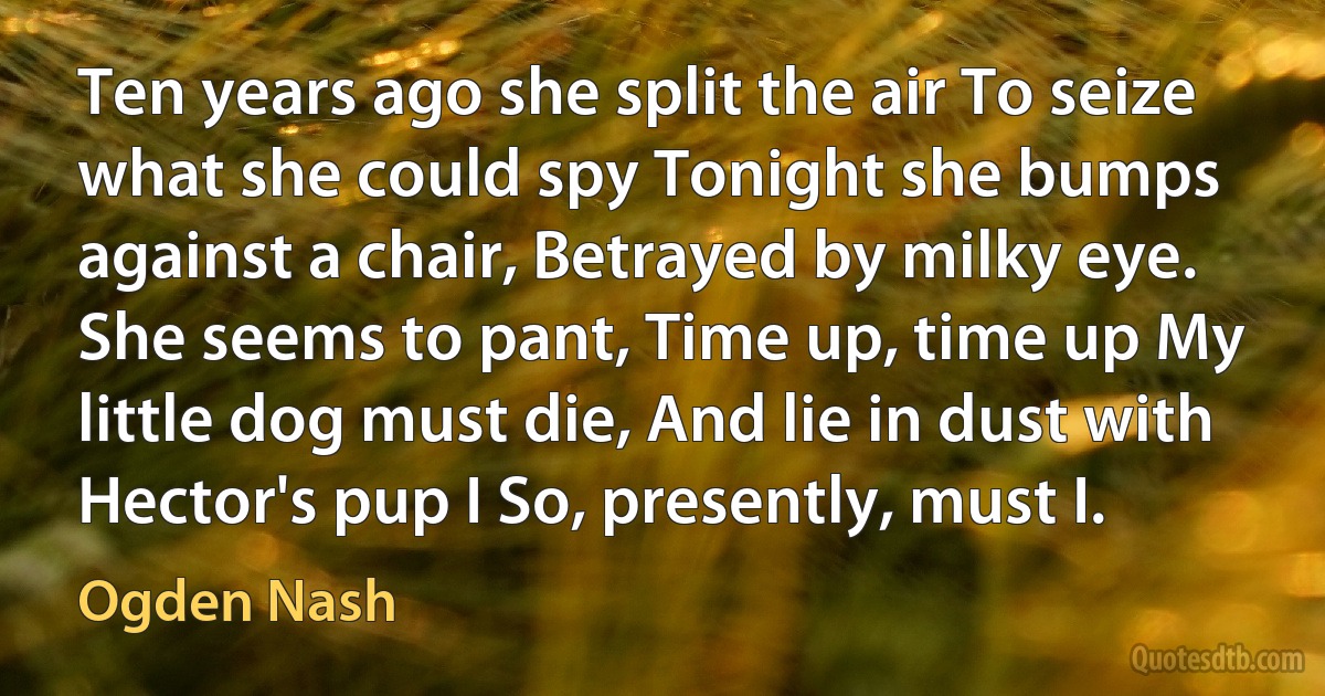 Ten years ago she split the air To seize what she could spy Tonight she bumps against a chair, Betrayed by milky eye. She seems to pant, Time up, time up My little dog must die, And lie in dust with Hector's pup I So, presently, must I. (Ogden Nash)