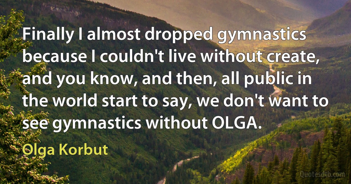 Finally I almost dropped gymnastics because I couldn't live without create, and you know, and then, all public in the world start to say, we don't want to see gymnastics without OLGA. (Olga Korbut)