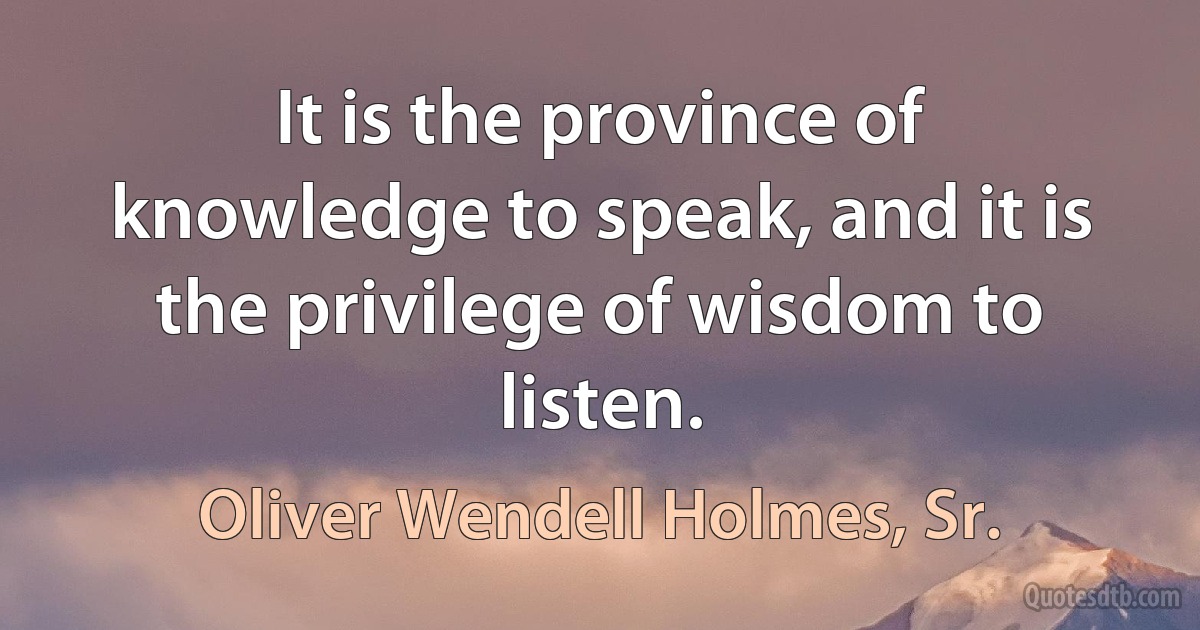 It is the province of knowledge to speak, and it is the privilege of wisdom to listen. (Oliver Wendell Holmes, Sr.)