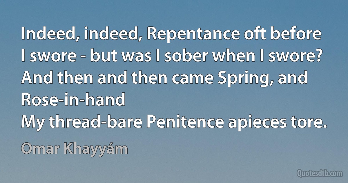 Indeed, indeed, Repentance oft before
I swore - but was I sober when I swore?
And then and then came Spring, and Rose-in-hand
My thread-bare Penitence apieces tore. (Omar Khayyám)