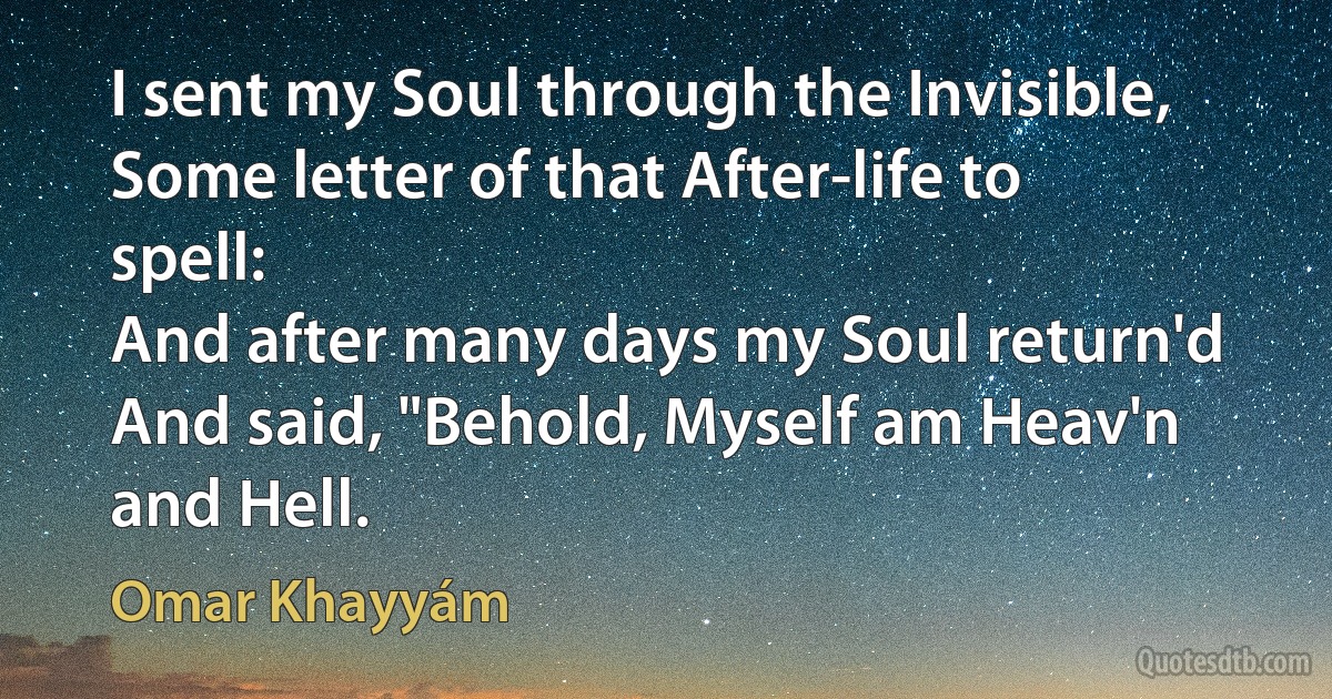 I sent my Soul through the Invisible,
Some letter of that After-life to spell:
And after many days my Soul return'd
And said, "Behold, Myself am Heav'n and Hell. (Omar Khayyám)