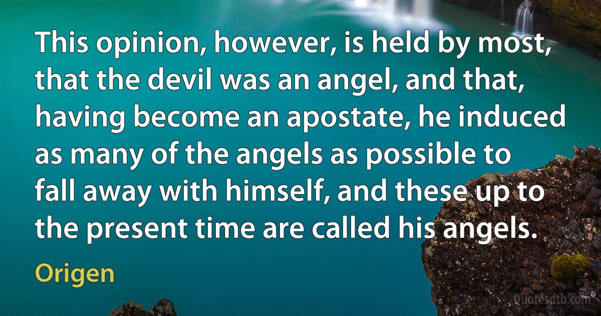 This opinion, however, is held by most, that the devil was an angel, and that, having become an apostate, he induced as many of the angels as possible to fall away with himself, and these up to the present time are called his angels. (Origen)