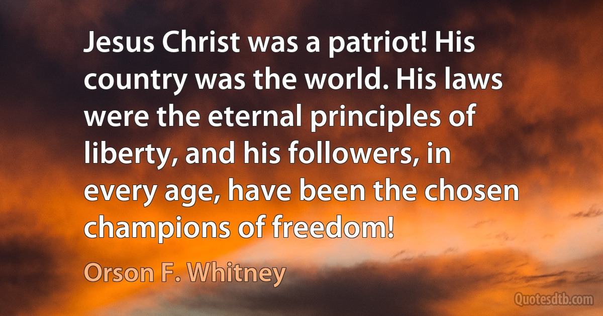 Jesus Christ was a patriot! His country was the world. His laws were the eternal principles of liberty, and his followers, in every age, have been the chosen champions of freedom! (Orson F. Whitney)